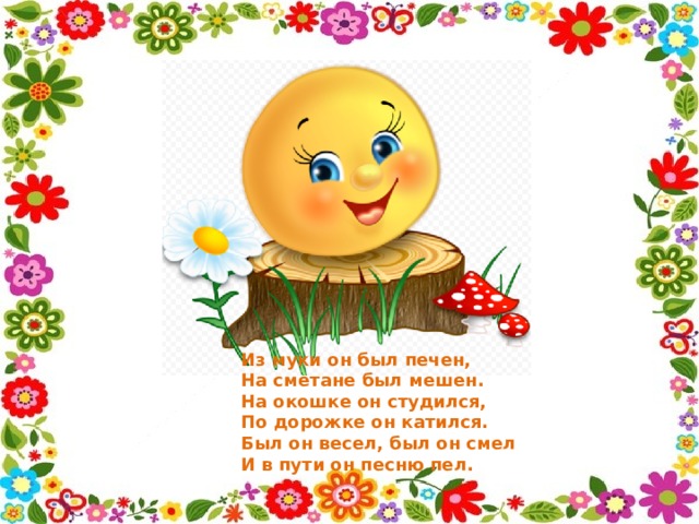 Из муки он был печен,  На сметане был мешен.  На окошке он студился,  По дорожке он катился.  Был он весел, был он смел  И в пути он песню пел. 
