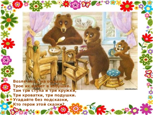 Возле леса, на опушке,  Трое их живет в избушке.  Там три стула и три кружки,  Три кроватки, три подушки.  Угадайте без подсказки,  Кто герои этой сказки? 