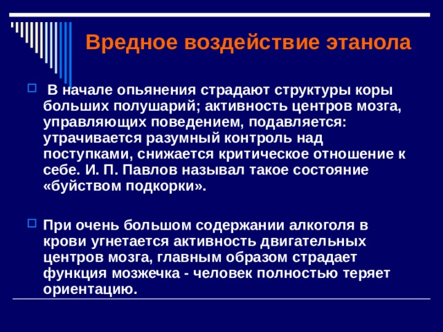 Вредное воздействие этанола  В начале опьянения страдают структуры коры больших полушарий; активность центров мозга, управляющих поведением, подавляется: утрачивается разумный контроль над поступками, снижается критическое отношение к себе. И. П. Павлов называл такое состояние «буйством  подкорки».  При очень большом содержании алкоголя в крови угнетается активность двигательных центров мозга, главным образом страдает функция мозжечка - человек полностью теряет ориентацию. 