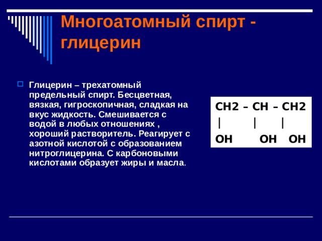 Многоатомный спирт - глицерин Глицерин – трехатомный предельный спирт. Бесцветная, вязкая, гигроскопичная, сладкая на вкус жидкость. Смешивается с водой в любых отношениях , хороший растворитель. Реагирует с азотной кислотой с образованием нитроглицерина. С карбоновыми кислотами образует жиры и масла .  CH2 – CH – CH2  OH OH OH 