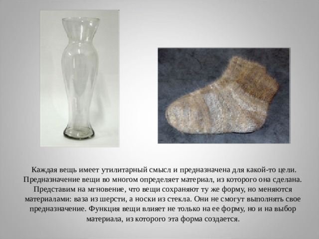  Каждая вещь имеет утилитарный смысл и предназначена для какой-то цели. Предназначение вещи во многом определяет материал, из которого она сделана. Представим на мгновение, что вещи сохраняют ту же форму, но меняются материалами: ваза из шерсти, а носки из стекла. Они не смогут выполнять свое предназначение. Функция вещи влияет не только на ее форму, но и на выбор материала, из которого эта форма создается. 