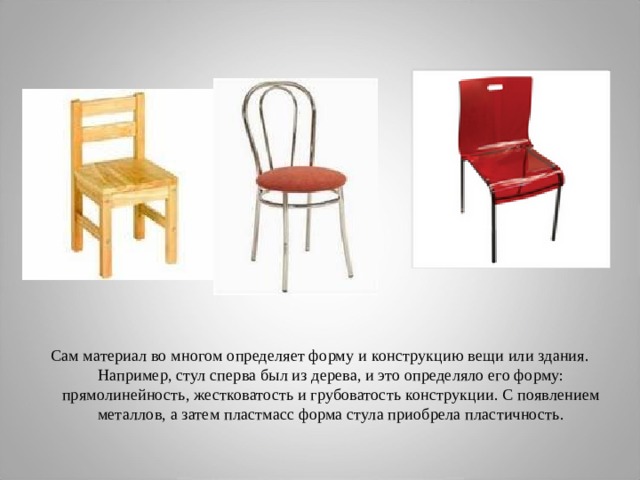 Сам материал во многом определяет форму и конструкцию вещи или здания. Например, стул сперва был из дерева, и это определяло его форму: прямолинейность, жестковатость и грубоватость конструкции. С появлением металлов, а затем пластмасс форма стула приобрела пластичность. 