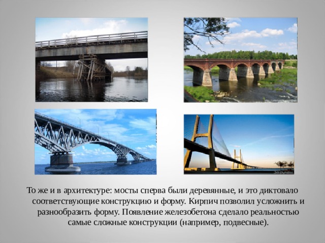 То же и в архитектуре: мосты сперва были деревянные, и это диктовало соответствующие конструкцию и форму. Кирпич позволил усложнить и разнообразить форму. Появление железобетона сделало реальностью самые сложные конструкции (например, подвесные). 