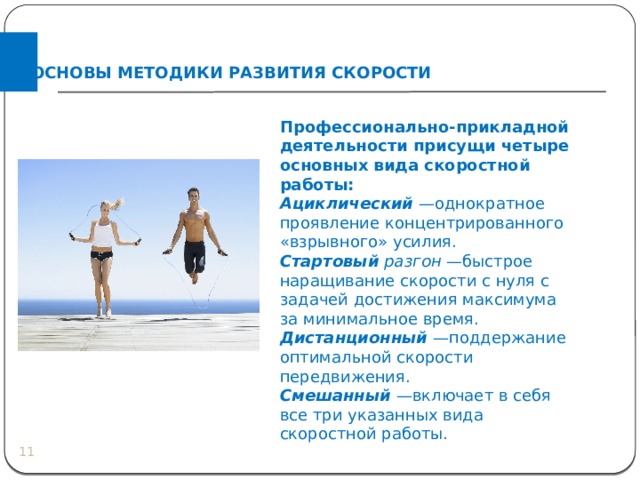 ОСНОВЫ МЕТОДИКИ РАЗВИТИЯ СКОРОСТИ Профессионально-прикладной деятельности присущи четыре основных вида скоростной работы: Ациклический   —однократное проявление концентрированного «взрывного» усилия. Стартовый разгон  —быстрое наращивание скорости с нуля с задачей достижения максимума за минимальное время. Дистанционный   —поддержание оптимальной скорости передвижения. Смешанный   —включает в себя все три указанных вида скоростной работы.  