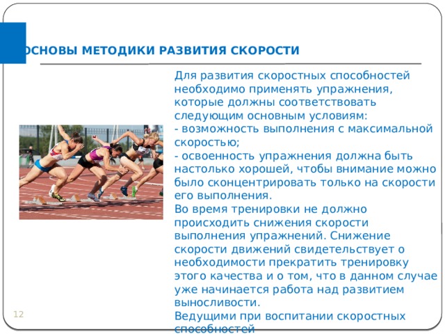 ОСНОВЫ МЕТОДИКИ РАЗВИТИЯ СКОРОСТИ Для развития скоростных способностей необходимо применять упражнения, которые должны соответствовать следующим основным условиям: - возможность выполнения с максимальной скоростью; - освоенность упражнения должна быть настолько хорошей, чтобы внимание можно было сконцентрировать только на скорости его выполнения. Во время тренировки не должно происходить снижения скорости выполнения упражнений. Снижение скорости движений свидетельствует о необходимости прекратить тренировку этого качества и о том, что в данном случае уже начинается работа над развитием выносливости. Ведущими при воспитании скоростных способностей являются  повторный  и  соревновательный методы.  