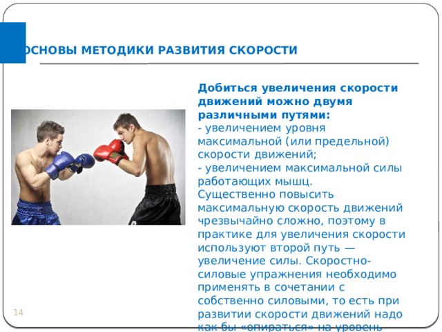 ОСНОВЫ МЕТОДИКИ РАЗВИТИЯ СКОРОСТИ Добиться увеличения скорости движений можно двумя различными путями: - увеличением уровня максимальной (или предельной) скорости движений; - увеличением максимальной силы работающих мышц. Существенно повысить максимальную скорость движений чрезвычайно сложно, поэтому в практике для увеличения скорости используют второй путь — увеличение силы. Скоростно-силовые упражнения необходимо применять в сочетании с собственно силовыми, то есть при развитии скорости движений надо как бы «опираться» на уровень максимальной силы.  