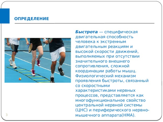 ОПРЕДЕЛЕНИЕ Быстрота   — специфическая двигательная способность человека к экстренным двигательным реакциям и высокой скорости движений, выполняемых при отсутствии значительного внешнего сопротивления, сложной координации работы мышц. Физиологический механизм проявления быстроты, связанный со скоростными характеристиками нервных процессов, представляется как многофункциональное свойство центральной нервной системы (ЦНС) и периферического нервно-мышечного аппарата(НМА).    