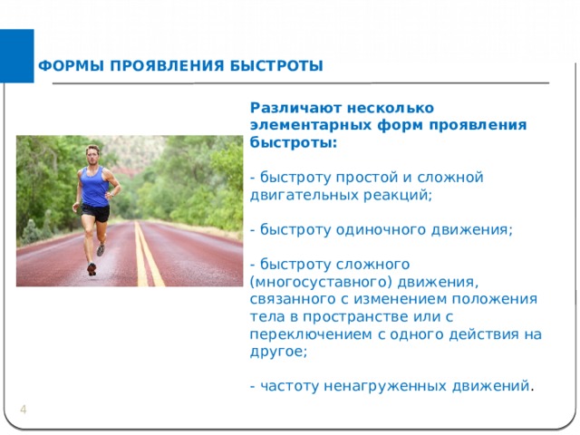 ФОРМЫ ПРОЯВЛЕНИЯ БЫСТРОТЫ Различают несколько элементарных форм проявления быстроты: - быстроту простой и сложной двигательных реакций; - быстроту одиночного движения; - быстроту сложного (многосуставного) движения, связанного с изменением положения тела в пространстве или с переключением с одного действия на другое; - частоту ненагруженных движений .  