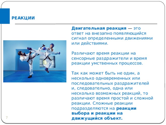 РЕАКЦИИ Двигательная реакция — это ответ на внезапно появляющийся сигнал определенными движениями или действиями. Различают время реакции на сенсорные раздражители и время реакции умственных процессов. Так как может быть не один, а несколько одновременных или последовательных раздражителей и, следовательно, одна или несколько возможных реакций, то различают время простой и сложной реакции. Сложные реакции подразделяются на реакции выбора и реакции на движущийся объект.  