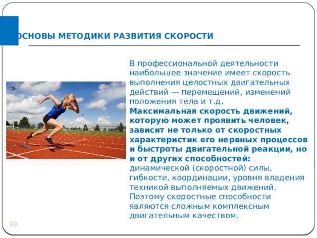 ОСНОВЫ МЕТОДИКИ РАЗВИТИЯ СКОРОСТИ В профессиональной деятельности наибольшее значение имеет скорость выполнения целостных двигательных действий — перемещений, изменений положения тела и т.д . Максимальная скорость движений, которую может проявить человек, зависит не только от скоростных характеристик его нервных процессов и быстроты двигательной реакции, но и от других способностей: динамической (скоростной) силы, гибкости, координации, уровня владения техникой выполняемых движений. Поэтому скоростные способности являются сложным комплексным двигательным качеством.  