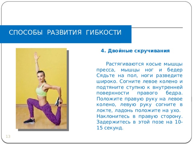 СПОСОБЫ РАЗВИТИЯ ГИБКОСТИ  4. Двойные скручивания    Растягиваются косые мышцы пресса, мышцы ног и бедер  Сядьте на пол, ноги разведите широко. Согните левое колено и подтяните ступню к внутренней поверхности правого бедра. Положите правую руку на левое колено, левую руку согните в локте, ладонь положите на ухо. Наклонитесь в правую сторону. Задержитесь в этой позе на 10-15 секунд.  