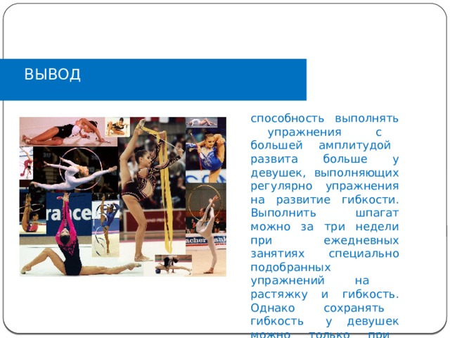 ВЫВОД способность выполнять упражнения с большей амплитудой развита больше у девушек, выполняющих регулярно упражнения на развитие гибкости. Выполнить шпагат можно за три недели при ежедневных занятиях специально подобранных упражнений на растяжку и гибкость. Однако сохранять гибкость у девушек можно только при регулярных занятиях физическими упражнениями. 