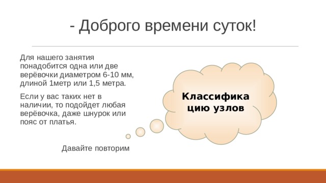 - Доброго времени суток! Для нашего занятия понадобится одна или две верёвочки диаметром 6-10 мм, длиной 1метр или 1,5 метра. Если у вас таких нет в наличии, то подойдет любая верёвочка, даже шнурок или пояс от платья.  Давайте повторим Классификацию узлов 