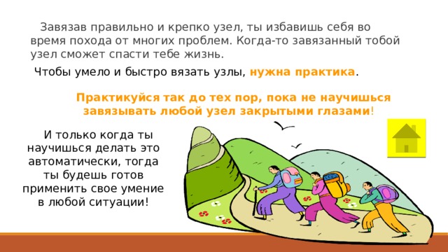Завязав правильно и крепко узел, ты избавишь себя во время похода от многих проблем. Когда-то завязанный тобой узел сможет спасти тебе жизнь. Чтобы умело и быстро вязать узлы, нужна практика . Практикуйся так до тех пор, пока не научишься завязывать любой узел закрытыми глазами ! И только когда ты научишься делать это автоматически, тогда ты будешь готов применить свое умение в любой ситуации! 