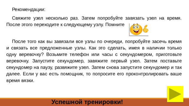 Рекомендации: Свяжите узел несколько раз. Затем попробуйте завязать узел на время. После этого переходите к следующему узлу. Помните После того как вы завязали все узлы по очереди, попробуйте засечь время и связать все предложенные узлы. Как это сделать, имея в наличии только одну веревочку? Возьмите телефон или часы с секундомером, приготовьте веревочку. Запустите секундомер, завяжите первый узел. Затем поставьте секундомер на паузу, развяжите узел. Затем снова запустите секундомер и так далее. Если у вас есть помощник, то попросите его проконтролировать ваше время вязки. Успешной тренировки! 