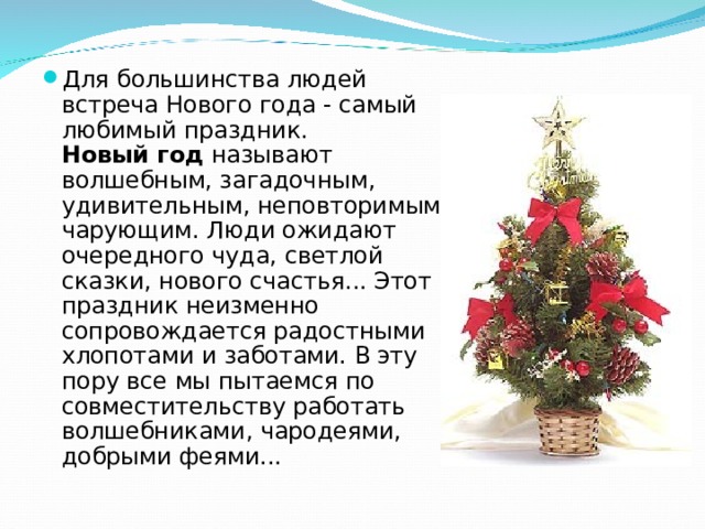 Для большинства людей встреча Нового года - самый любимый праздник.  Новый год называют волшебным, загадочным, удивительным, неповторимым, чарующим. Люди ожидают очередного чуда, светлой сказки, нового счастья... Этот праздник неизменно сопровождается радостными хлопотами и заботами. В эту пору все мы пытаемся по совместительству работать волшебниками, чародеями, добрыми феями...  