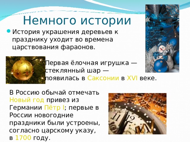 Немного истории История украшения деревьев к празднику уходит во времена царствования фараонов. Первая ёлочная игрушка — стеклянный шар — появилась в Саксонии в XVI веке. В Россию обычай отмечать Новый год привез из Германии Пётр I ; первые в России новогодние праздники были устроены, согласно царскому указу, в 1700 году. 