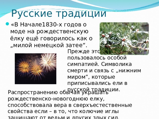 Русские традиции «В Начале1830-х годов о моде на рождественскую ёлку ещё говорилось как о „милой немецкой затее“. Прежде это дерево... не пользовалось особой симпатией. Символика смерти и связь с „нижним миром“, которые приписывались ели в русской традиции. Распространению обычая украшать рождественско-новогоднюю елку, способствовала вера в сверхъестественные свойства если – в то, что колючие иглы защищают от ведьм и других злых сил. 