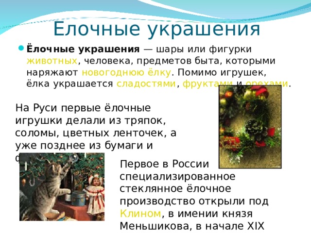Елочные украшения Ёлочные украшения — шары или фигурки животных , человека, предметов быта, которыми наряжают новогоднюю ёлку . Помимо игрушек, ёлка украшается сладостями , фруктами и орехами .  На Руси первые ёлочные игрушки делали из тряпок, соломы, цветных ленточек, а уже позднее из бумаги и фольги. Первое в России специализированное стеклянное ёлочное производство открыли под Клином , в имении князя Меньшикова, в начале XIX века. 