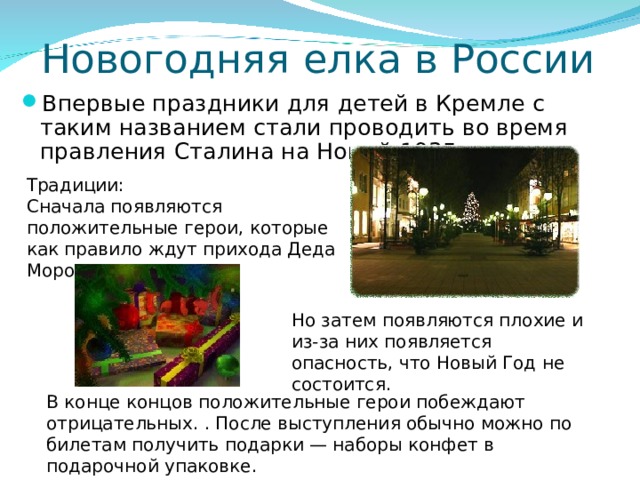 Новогодняя елка в России Впервые праздники для детей в Кремле с таким названием стали проводить во время правления Сталина на Новый 1935 год Традиции: Сначала появляются положительные герои, которые как правило ждут прихода Деда Мороза. Но затем появляются плохие и из-за них появляется опасность, что Новый Год не состоится. В конце концов положительные герои побеждают отрицательных. . После выступления обычно можно по билетам получить подарки — наборы конфет в подарочной упаковке. 