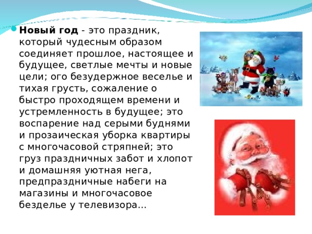Новый год - это праздник, который чудесным образом соединяет прошлое, настоящее и будущее, светлые мечты и новые цели; ого безудержное веселье и тихая грусть, сожаление о быстро проходящем времени и устремленность в будущее; это воспарение над серыми буднями и прозаическая уборка квартиры с многочасовой стряпней; это груз праздничных забот и хлопот и домашняя уютная нега, предпраздничные набеги на магазины и многочасовое безделье у телевизора... 