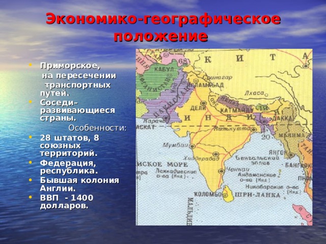 Экономико-географическое положение   Приморское,  на пересечении  транспортных путей. Соседи–развивающиеся страны.  Особенности : 2 8 штатов, 8 союзных территорий. Федерация, республика. Бывшая колония Англии. ВВП - 1400 долларов.  