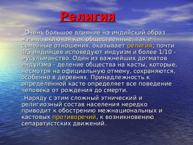 Религия  Очень большое влияние на индийский образ жизни, включая как общественные, так и семейные отношения, оказывает религия ; почти 4/5 индийцев исповедуют индуизм и более 1/10 - мусульманство. Один из важнейших догматов индуизма - деление общества на касты, которые, несмотря на официальную отмену, сохраняются, особенно в деревнях. Принадлежность к определенной касте определяет все поведение человека от рождения до смерти.  Наряду с этим сложный этнический и религиозный состав населения нередко приводит к обострению межнациональных и кастовых противоречий , к возникновению сепаратистских движений. 