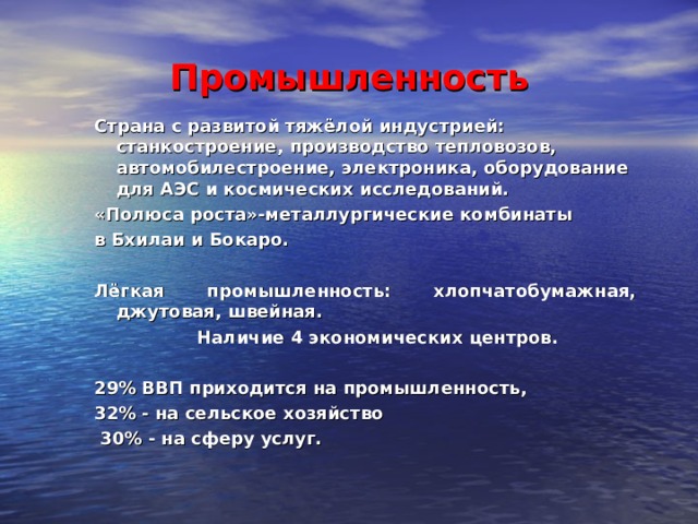 Промышленность Страна с развитой тяжёлой индустрией: станкостроение, производство тепловозов, автомобилестроение, электроника, оборудование для АЭС и космических исследований. «Полюса роста»-металлургические комбинаты в Бхилаи и Бокаро.  Лёгкая промышленность: хлопчатобумажная, джутовая, швейная.  Наличие 4 экономических центров.  29% ВВП приходится на промышленность, 32% - на сельское хозяйство  30% - на сферу услуг.  Страна с развитой тяжёлой индустрией: станкостроение, производство тепловозов, автомобилестроение, электроника, оборудование для АЭС и космических исследований. «Полюса роста»-металлургические комбинаты в Бхилаи и Бокаро.  Лёгкая промышленность: хлопчатобумажная, джутовая, швейная.  Наличие 4 экономических центров.  29% ВВП приходится на промышленность, 32% - на сельское хозяйство  30% - на сферу услуг.           