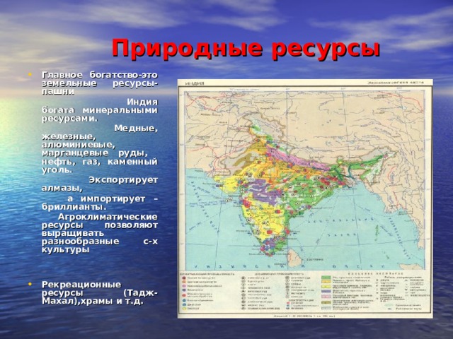 Природные ресурсы Главное богатство-это земельные ресурсы-пашни  Индия богата минеральными ресурсами.  Медные, железные, алюминиевые, марганцевые руды, нефть, газ, каменный уголь.  Экспортирует алмазы,  а импортирует –бриллианты.  Агроклиматические ресурсы позволяют выращивать разнообразные с-х культуры Рекреационные ресурсы (Тадж-Махал),храмы и т.д.   