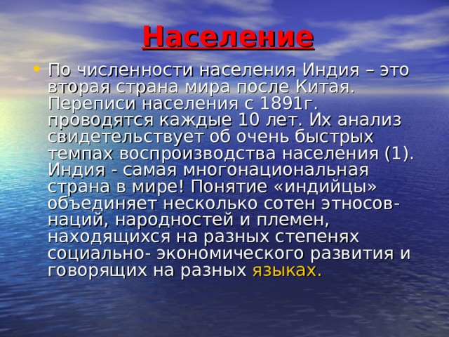 Население По численности населения Индия – это вторая страна мира после Китая. Переписи населения с 1891г. проводятся каждые 10 лет. Их анализ свидетельствует об очень быстрых темпах воспроизводства населения (1). Индия - самая многонациональная страна в мире! Понятие «индийцы» объединяет несколько сотен этносов- наций, народностей и племен, находящихся на разных степенях социально- экономического развития и говорящих на разных языках. 