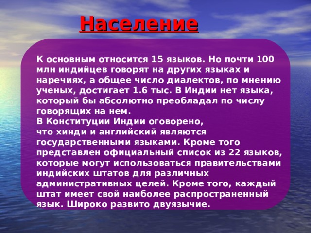 Население К основным относится 15 языков. Но почти 100 млн индийцев говорят на других языках и наречиях, а общее число диалектов, по мнению ученых, достигает 1.6 тыс. В Индии нет языка, который бы абсолютно преобладал по числу говорящих на нем.  В Конституции Индии оговорено, что хинди и английский являются государственными языками. Кроме того представлен официальный список из 22 языков, которые могут использоваться правительствами индийских штатов для различных административных целей.  Кроме того, каждый штат имеет свой наиболее распространенный язык. Широко развито двуязычие. 