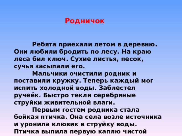 Родничок  Ребята приехали летом в деревню. Они любили бродить по лесу. На краю леса бил ключ. Сухие листья, песок, сучья засыпали его.  Мальчики очистили родник и поставили кружку. Теперь каждый мог испить холодной воды. Заблестел ручеёк. Быстро текли серебряные струйки живительной влаги.  Первым гостем родника стала бойкая птичка. Она села возле источника и уронила клювик в струйку воды. Птичка выпила первую каплю чистой воды. 