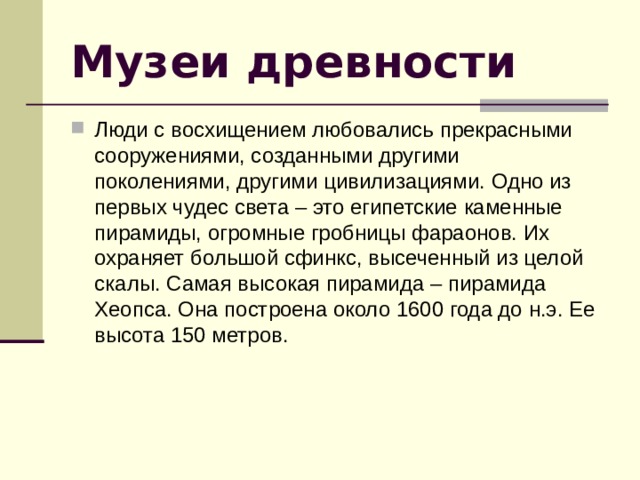Музеи древности Люди с восхищением любовались прекрасными сооружениями, созданными другими поколениями, другими цивилизациями. Одно из первых чудес света – это египетские каменные пирамиды, огромные гробницы фараонов. Их охраняет большой сфинкс, высеченный из целой скалы. Самая высокая пирамида – пирамида Хеопса. Она построена около 1600 года до н.э. Ее высота 150 метров. 