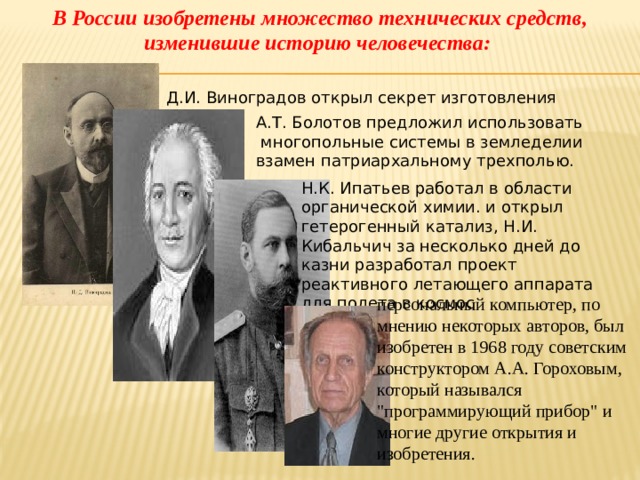 В России изобретены множество технических средств, изменившие историю человечества: Д.И. Виноградов открыл секрет изготовления фарфора А.Т. Болотов предложил использовать  многопольные системы в земледелии взамен патриархальному трехполью. Н.К. Ипатьев работал в области органической химии. и открыл гетерогенный катализ, Н.И. Кибальчич за несколько дней до казни разработал проект реактивного летающего аппарата для полета в космос персональный компьютер, по мнению некоторых авторов, был изобретен в 1968 году советским конструктором А.А. Гороховым, который назывался 