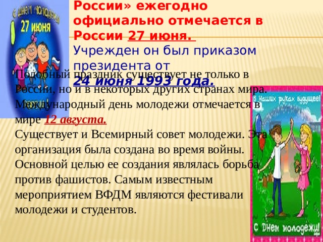 Праздник «День молодежи в России» ежегодно официально отмечается в России 27 июня.   Учрежден он был приказом президента от 24 июня 1993 года. Подобный праздник существует не только в России, но и в некоторых других странах мира. Международный день молодежи отмечается в мире 12 августа. Существует и Всемирный совет молодежи. Эта организация была создана во время войны. Основной целью ее создания являлась борьба против фашистов. Самым известным мероприятием ВФДМ являются фестивали молодежи и студентов. 