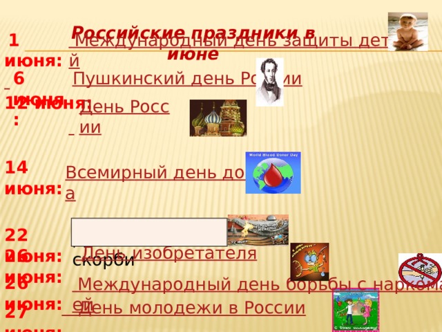  14 июня:   День молодежи в России Российские праздники в июне  1 июня:    Международный день защиты детей  6 июня: Пушкинский день России 12 июня:   День России  Всемирный день донора 22 июня: День памяти и скорби День изобретателя 26 июня:   26 июня:   Международный день борьбы с наркоманией 27 июня: 
