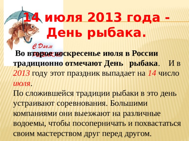 14 июля 2013 года - День рыбака.   Во второе воскресенье июля в России традиционно отмечают День рыбака . И в 2013 году этот праздник выпадает на 14 число июля . По сложившейся традиции рыбаки в это день устраивают соревнования. Большими компаниями они выезжают на различные водоемы, чтобы посоперничать и похвастаться своим мастерством друг перед другом. 