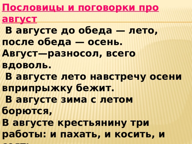 Пословицы и поговорки про август   В августе до обеда — лето, после обеда — осень.  Август—разносол, всего вдоволь.    В августе лето навстречу осени вприпрыжку бежит.   В августе зима с летом борются,   В августе крестьянину три работы: и пахать, и косить, и сеять.   В августе ночь длинна, вода холодна и яблоками пахнет.     На зимний стол август готовит разносол. 