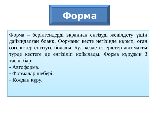 Форма Форма – берілгендерді экраннан енгізуді жеңілдету үшін дайындалған бланк. Форманы кесте негізінде құрып, оған өзгерістер енгізуге болады. Бұл кезде өзгерістер автоматты түрде кестеге де енгізіліп қойылады. Форма құрудың 3 тәсілі бар: - Автоформа. - Формалар шебері. - Қолдан құру.  