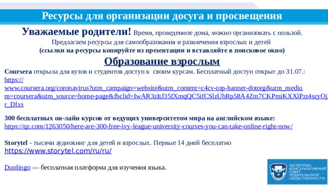 Ресурсы для организации досуга и просвещения Уважаемые родители! Время, проведенное дома, можно организовать с пользой. Предлагаем ресурсы для самообразования и развлечения взрослых и детей (ссылки на ресурсы копируйте из презентации и вставляйте в поисковое окно) Образование взрослым Coursera открыла для вузов и студентов доступ к своим курсам. Бесплатный доступ открыт до 31.07.: https:// www.coursera.org/coronavirus?utm_campaign=website&utm_content=c4cv-top-banner-dotorg&utm_medium=coursera&utm_source=home-page&fbclid=IwAR3zItJ35fXmqQC5ifCSlzUhRp58A4Zm7CKPmiKXXlPzt4szyOjLqr_Dfxs  300 бесплатных он-лайн курсов от ведущих университетом мира на английском языке: https://qz.com/1263050/here-are-300-free-ivy-league-university-courses-you-can-take-online-right-now /  Storytel - тысячи аудиокниг для детей и взрослых. Первые 14 дней бесплатно https://www.storytel.com/ru/ru/ Duolingo  — бесплатная платформа для изучения языка . 