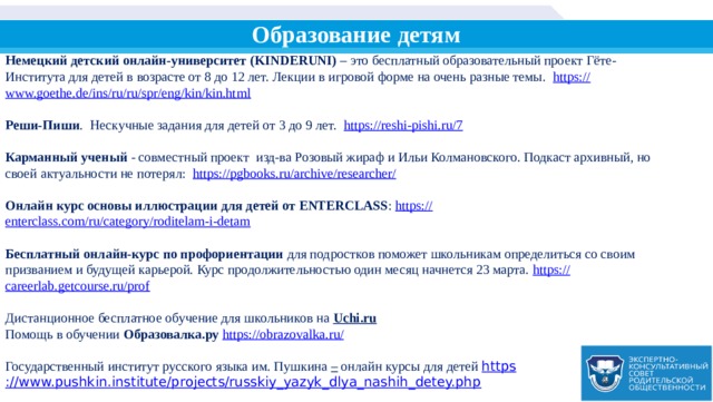 Образование детям Немецкий детский онлайн-университет (KINDERUNI) – это бесплатный образовательный проект Гёте-Института для детей в возрасте от 8 до 12 лет. Лекции в игровой форме на очень разные темы. https:// www.goethe.de/ins/ru/ru/spr/eng/kin/kin.html  Реши-Пиши . Нескучные задания для детей от 3 до 9 лет. https:// reshi-pishi.ru/7  Карманный ученый - совместный проект изд-ва Розовый жираф и Ильи Колмановского. Подкаст архивный, но своей актуальности не потерял: https:// pgbooks.ru/archive/researcher/  Онлайн курс основы иллюстрации для детей от ENTERCLASS : https:// enterclass.com/ru/category/roditelam-i-detam  Бесплатный онлайн-курс по профориентации для подростков поможет школьникам определиться со своим призванием и будущей карьерой. Курс продолжительностью один месяц начнется 23 марта. https:// careerlab.getcourse.ru/prof Дистанционное бесплатное обучение для школьников на Uchi.ru Помощь в обучении Образовалка.ру  https://obrazovalka.ru / Государственный институт русского языка им. Пушкина – онлайн курсы для детей https ://www.pushkin.institute/projects/russkiy_yazyk_dlya_nashih_detey.php 