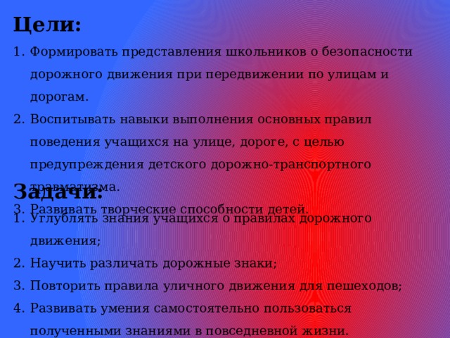 Цели: Формировать представления школьников о безопасности дорожного движения при передвижении по улицам и дорогам. Воспитывать навыки выполнения основных правил поведения учащихся на улице, дороге, с целью предупреждения детского дорожно-транспортного травматизма. Развивать творческие способности детей. Задачи: Углублять знания учащихся о правилах дорожного движения; Научить различать дорожные знаки; Повторить правила уличного движения для пешеходов; Развивать умения самостоятельно пользоваться полученными знаниями в повседневной жизни.  