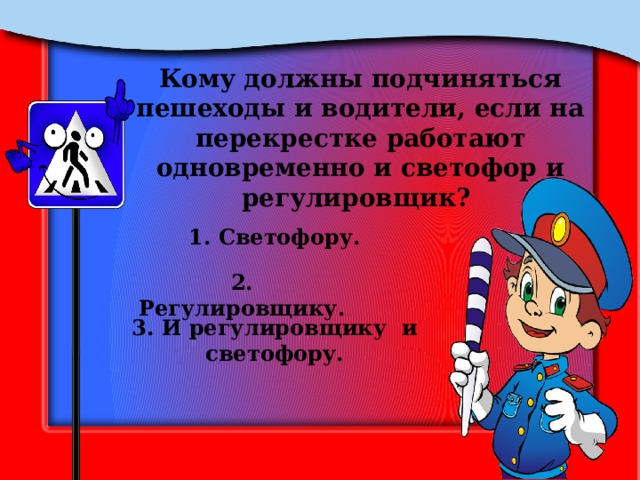 Кому должны подчиняться пешеходы и водители, если на перекрестке работают одновременно и светофор и регулировщик? 1. Светофору. 2. Регулировщику. 3. И регулировщику и светофору. 