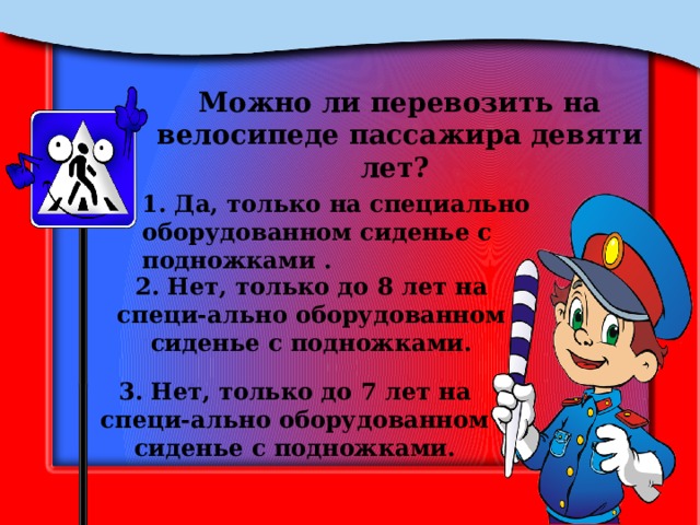 Можно ли перевозить на велосипеде пассажира девяти лет? 1. Да, только на специально оборудованном сиденье с подножками . 2. Нет, только до 8 лет на специ-ально оборудованном сиденье с подножками. 3. Нет, только до 7 лет на специ-ально оборудованном сиденье с подножками. 