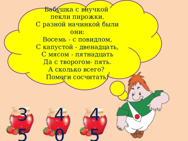 Бабушка с внучкой пекли пирожки. С разной начинкой были они: Восемь - с повидлом, С капустой - двенадцать, С мясом - пятнадцать Да с творогом- пять. А сколько всего? Помоги сосчитать! 35 40 45 
