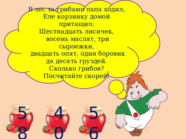 В лес за грибами папа ходил, Еле корзинку домой притащил: Шестнадцать лисичек,  восемь маслят, три сыроежки,  двадцать опят, один боровик да десять груздей. Сколько грибов? Посчитайте скорей! 58 40 56 