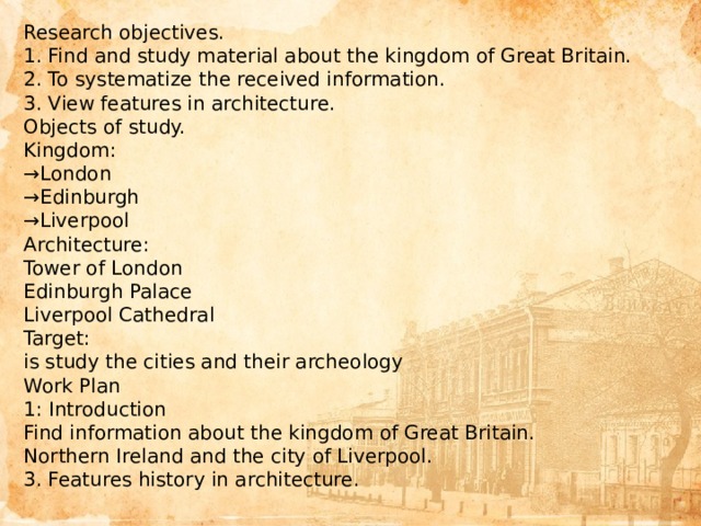 Research objectives.  1. Find and study material about the kingdom of Great Britain.  2. To systematize the received information.  3. View features in architecture.  Objects of study.  Kingdom:  →London  →Edinburgh  →Liverpool  Architecture:  Tower of London  Edinburgh Palace  Liverpool Cathedral  Target:  is study the cities and their archeology  Work Plan  1: Introduction  Find information about the kingdom of Great Britain.  Northern Ireland and the city of Liverpool.  3. Features history in architecture. 