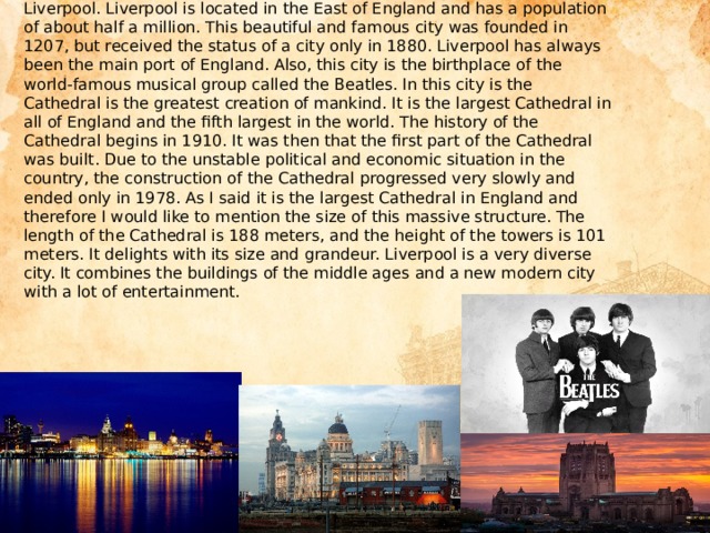 Liverpool. Liverpool is located in the East of England and has a population of about half a million. This beautiful and famous city was founded in 1207, but received the status of a city only in 1880. Liverpool has always been the main port of England. Also, this city is the birthplace of the world-famous musical group called the Beatles. In this city is the Cathedral is the greatest creation of mankind. It is the largest Cathedral in all of England and the fifth largest in the world. The history of the Cathedral begins in 1910. It was then that the first part of the Cathedral was built. Due to the unstable political and economic situation in the country, the construction of the Cathedral progressed very slowly and ended only in 1978. As I said it is the largest Cathedral in England and therefore I would like to mention the size of this massive structure. The length of the Cathedral is 188 meters, and the height of the towers is 101 meters. It delights with its size and grandeur. Liverpool is a very diverse city. It combines the buildings of the middle ages and a new modern city with a lot of entertainment.   