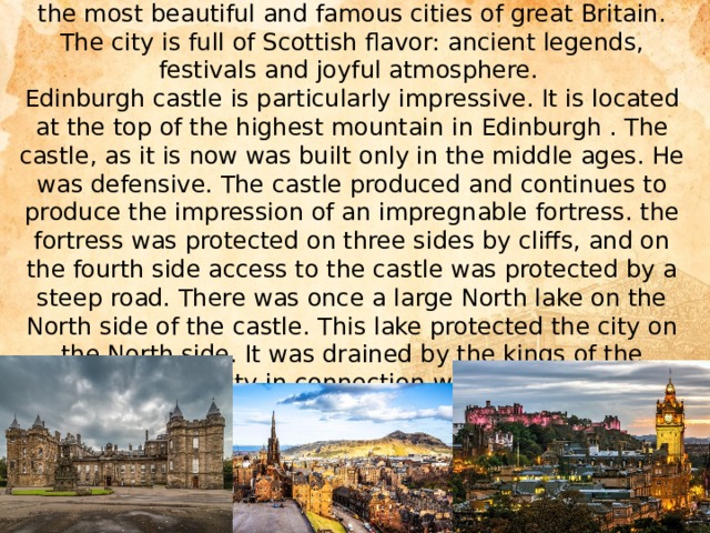 Edinburgh is the ancient capital of Scotland. It is one of the most beautiful and famous cities of great Britain. The city is full of Scottish flavor: ancient legends, festivals and joyful atmosphere.  Edinburgh castle is particularly impressive. It is located at the top of the highest mountain in Edinburgh . The castle, as it is now was built only in the middle ages. He was defensive. The castle produced and continues to produce the impression of an impregnable fortress. the fortress was protected on three sides by cliffs, and on the fourth side access to the castle was protected by a steep road. There was once a large North lake on the North side of the castle. This lake protected the city on the North side. It was drained by the kings of the Hanoverian dynasty in connection with the construction of a new city in Edinburgh.   