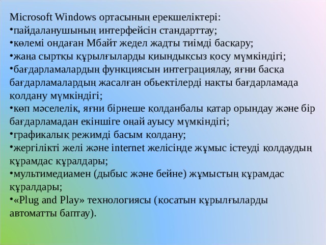 Microsoft Windows ортасының ерекшеліктері: пайдаланушының интерфейсін стандарттау; көлемі ондаған Мбайт жедел жадты тиімді басқару; жаңа сыртқы құрылғыларды қиындықсыз қосу мүмкіндігі; бағдарламалардың функциясын интеграциялау, яғни басқа бағдарламалардың жасалған обьектілерді нақты бағдарламада қолдану мүмкіндігі; көп мәселелік, яғни бірнеше қолданбалы қатар орындау және бір бағдарламадан екіншіге оңай ауысу мүмкіндігі; графикалық режимді басым қолдану; жергілікті желі және internet желісінде жұмыс істеуді қолдаудың құрамдас құралдары; мультимедиамен (дыбыс және бейне) жұмыстың құрамдас құралдары; «Plug and Play» технологиясы (қосатын құрылғыларды автоматты баптау). 